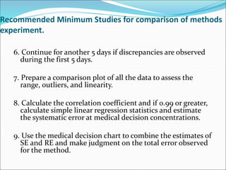 Recommended Minimum Studies for comparison of methods
experiment.
6. Continue for another 5 days if discrepancies are observed
during the first 5 days.
7. Prepare a comparison plot of all the data to assess the
range, outliers, and linearity.
8. Calculate the correlation coefficient and if 0.99 or greater,
calculate simple linear regression statistics and estimate
the systematic error at medical decision concentrations.
9. Use the medical decision chart to combine the estimates of
SE and RE and make judgment on the total error observed
for the method.
 