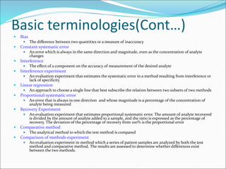 Basic terminologies(Cont…)
 Bias
 The difference between two quantities or a measure of inaccuracy
 Constant systematic error
 An error which is always in the same direction and magnitude, even as the concentration of analyte
changes
 Interference
 The effect of a component on the accuracy of measurement of the desired analyte
 Interference experiment
 An evaluation experiment that estimates the systematic error in a method resulting from interference or
lack of specificity
 Linear regression
 An approach to choose a single line that best subscribe the relation between two subsets of two methods
 Proportional systematic error
 An error that is always in one direction and whose magnitude is a percentage of the concentration of
analyte being measured
 Recovery Experiment
 An evaluation experiment that estimates proportional systematic error. The amount of analyte recovered
is divided by the amount of analyte added to a sample, and the ratio is expressed as the percentage of
recovery. The deviation of the percentage of recovery from 100% is the proportional error
 Comparative method
 The analytical method to which the test method is compared
 Comparison of methods experiment
 An evaluation experiment in method which a series of patient samples are analyzed by both the test
method and comparative method. The results are assessed to determine whether differences exist
between the two methods.
 