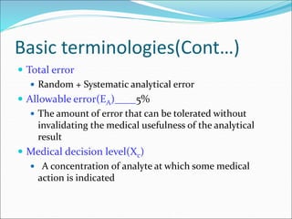 Basic terminologies(Cont…)
 Total error
 Random + Systematic analytical error
 Allowable error(EA)____5%
 The amount of error that can be tolerated without
invalidating the medical usefulness of the analytical
result
 Medical decision level(Xc)
 A concentration of analyte at which some medical
action is indicated
 