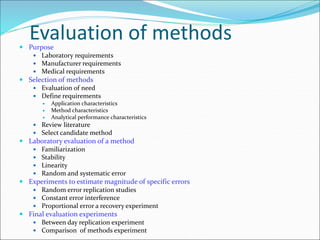 Evaluation of methods
 Purpose
 Laboratory requirements
 Manufacturer requirements
 Medical requirements
 Selection of methods
 Evaluation of need
 Define requirements
 Application characteristics
 Method characteristics
 Analytical performance characteristics
 Review literature
 Select candidate method
 Laboratory evaluation of a method
 Familiarization
 Stability
 Linearity
 Random and systematic error
 Experiments to estimate magnitude of specific errors
 Random error replication studies
 Constant error interference
 Proportional error a recovery experiment
 Final evaluation experiments
 Between day replication experiment
 Comparison of methods experiment
 