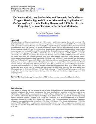 Journal of Educational Policy and
Entrepreneurial Research (JEPER) www.iiste.org
Vol.1, N0.2, October 2014. Pp 227-237
227
http://www.iiste.org/Journals/index.php/JEPER/index Anyaegbu Polycarp Ozobia
Evaluation of Mixture Productivity and Economic Profit of Inter
Cropped Garden Egg and Okra as Influenced by Application of
Moringa oleifera Extracts, Poultry Manure and N.P.K Fertilizer in
Cropping Systems of Farmers in North Central Nigeria.
Anyaegbu Polycarp Ozobia
anyaegbupoly@yahoo.com
Abstract
The plant height of Okra was significantly (p> 0.05) greater under intercropping than in sole cropping. The
highest plant height, number of leaves and leaf area per plant were obtained from stands of Okra that were treated
with aqueous foliar spray of Moringa extracts though not significantly (p>0.05) different from those that received
poultry manure and N.P.K fertilizer. The growth parameters of garden egg were not significantly (p>0.05) affected
by intercropping in both 2012 and 2013 respectively. Stands of Okra applied with Moringa oleifera extracts under
sole cropping system produced 76% and 70% more pods than the stands in the control plots in 2012 and 2013 while
those under intercropping produced 76% and 74% than those in the control plots in 2012 and 2013 respectively.
Also in 2012 and 2013, the pod yield of okra treated with Moringa extracts was 90% and 86% greater than those in
the control plots under sole cropping situations while under inter cropping it was 90% greater than the control.
Intercropping depressed number of pod per plant in 2012 by 4% and 2013 by 2% while pod yield was depressed in
2012 and 2013 only by 6% respectively. Like in Okra, the fruit production of garden egg was significantly (p>0.05)
influenced by Moringa oleifera extracts. The highest fruit yield was recorded from stands treated with Poultry
manure although not significantly different from those given N.P.K. fertilizer and aqueous Moringa leaf extracts.
The Land Equivalent Ratio (LER) values of the okra/garden egg intercrops except those of the control plots were
greater than unity in both years of cropping. On the average, the LER of the intercrops that were applied with
Moringa eatracts in 2012 and 2013 were 1.44 and 1.46, indicating 44% and 46% yield advantage over the sole
crops. There is economic prospect in the use Moringa extracts in the production of okra and garden egg under both
cropping systems.
Keywords: Okra, Garden egg, Moringa oleifera, NPK fertilizer, cropping systems, Land Equivalent Ratio
Introduction
Any system of cropping that can increase the rate of crop yield and lower the cost of production will provide
economic opportunity for farmers. Intercropping has been identified as a promising system that results in an
effective use of land and other resources (Remison, 1982b), efficient utilization of water and soil nutrients(Sharma et
al., 1979) and reduction in the cost of production (Bijay et al., 1978). It has also gained wide acceptability among
farmers in tropical countries (Norman, 1970; Okigbo and Greenland, 1976; Willey,1979) because of its economic
advantages (Ilobinso1976; Baker, 1979; Dittoh; 1985, Adeniyi; 1988, 1990)resulting from the symbiotic association
of legumes intercropped with other crops(Enyi, 1973; Dalal, 1974;Haizel, 1974; Ahmed and Gunasema, 1979). The
system, (Wolfe, 2000) allows complementary interaction of component crops that have greater system resilience,
reduce disease transfer, (Wolfe2000 and deliver environmental benefits such as soil and water conservation,(Gilley
et al 2002).
 