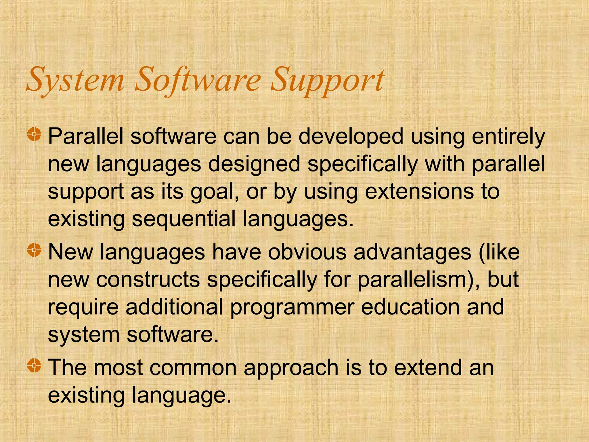 System Software Support
Parallel software can be developed using entirely
new languages designed specifically with parallel
support as its goal, or by using extensions to
existing sequential languages.
New languages have obvious advantages (like
new constructs specifically for parallelism), but
require additional programmer education and
system software.
The most common approach is to extend an
existing language.
 