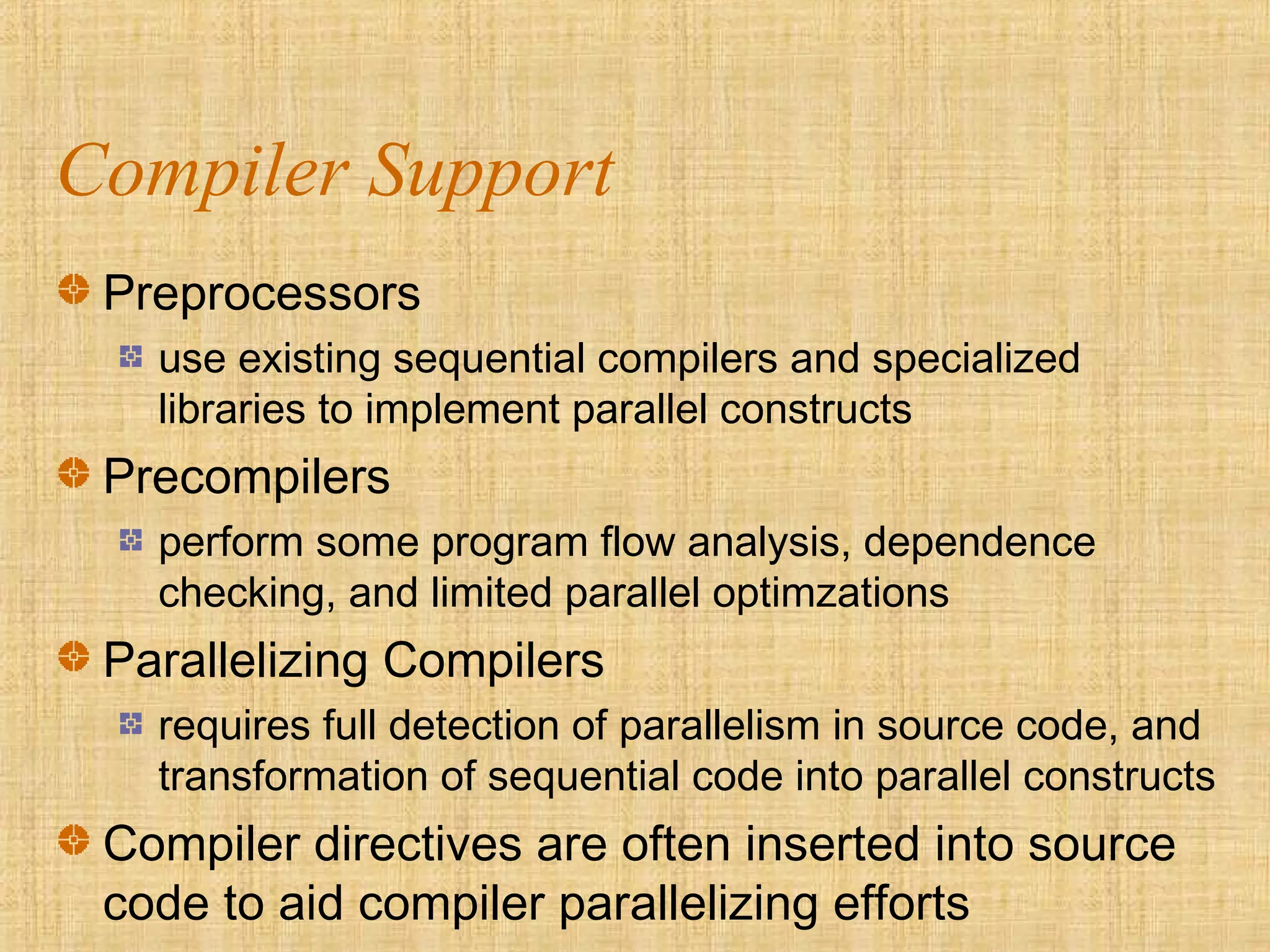 Compiler Support
Preprocessors
use existing sequential compilers and specialized
libraries to implement parallel constructs
Precompilers
perform some program flow analysis, dependence
checking, and limited parallel optimzations
Parallelizing Compilers
requires full detection of parallelism in source code, and
transformation of sequential code into parallel constructs
Compiler directives are often inserted into source
code to aid compiler parallelizing efforts
 