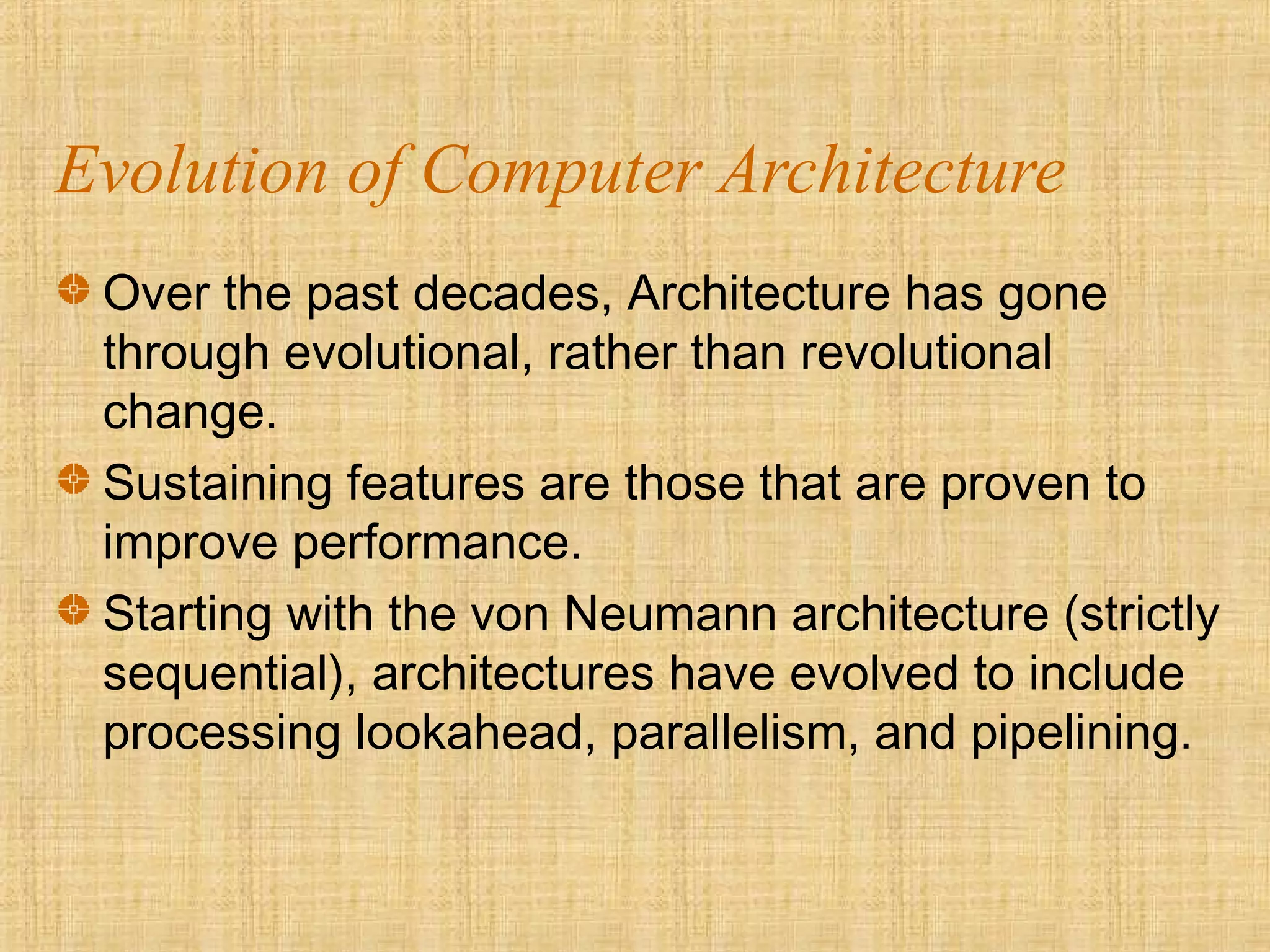 Evolution of Computer Architecture
Over the past decades, Architecture has gone
through evolutional, rather than revolutional
change.
Sustaining features are those that are proven to
improve performance.
Starting with the von Neumann architecture (strictly
sequential), architectures have evolved to include
processing lookahead, parallelism, and pipelining.
 