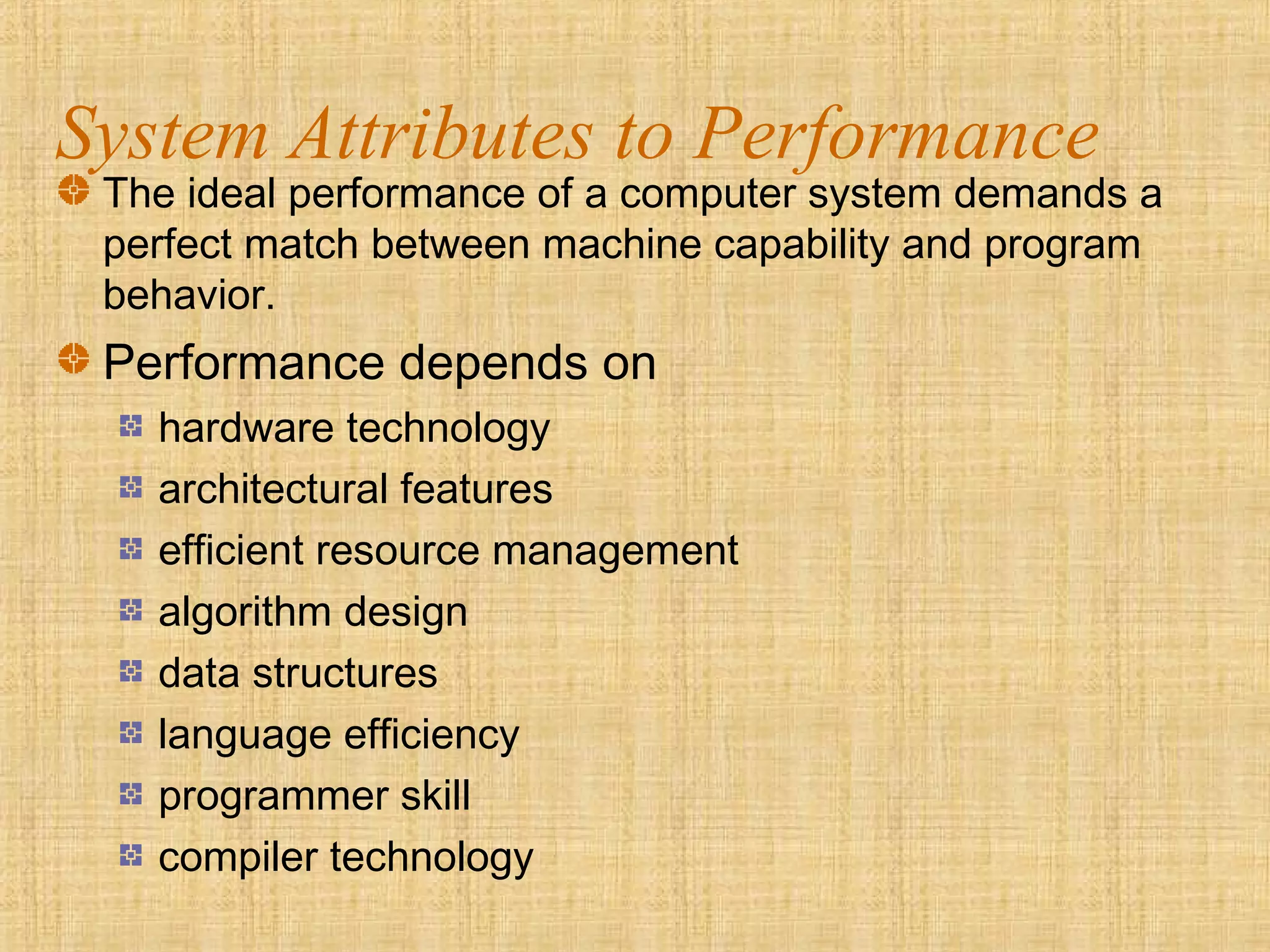System Attributes to Performance
The ideal performance of a computer system demands a
perfect match between machine capability and program
behavior.
Performance depends on
hardware technology
architectural features
efficient resource management
algorithm design
data structures
language efficiency
programmer skill
compiler technology
 