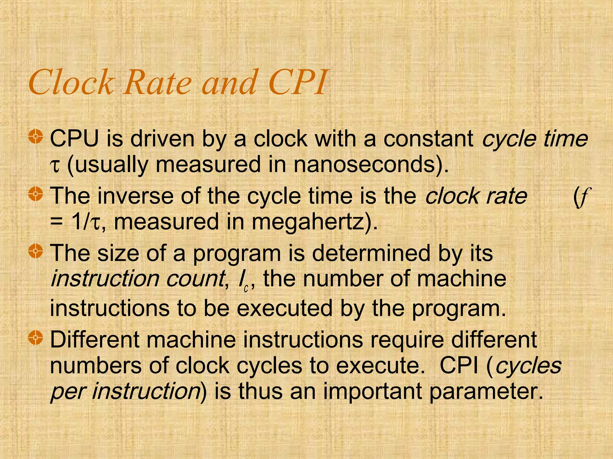 Clock Rate and CPI
CPU is driven by a clock with a constant cycle time
τ (usually measured in nanoseconds).
The inverse of the cycle time is the clock rate (f
= 1/τ, measured in megahertz).
The size of a program is determined by its
instruction count, Ic , the number of machine
instructions to be executed by the program.
Different machine instructions require different
numbers of clock cycles to execute. CPI (cycles
per instruction) is thus an important parameter.
 