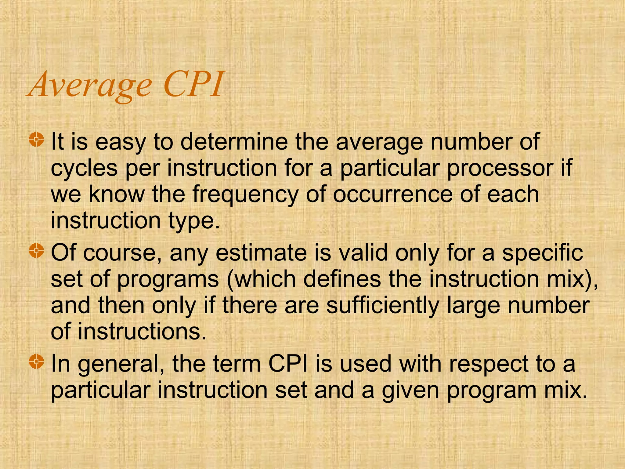 Average CPI
It is easy to determine the average number of
cycles per instruction for a particular processor if
we know the frequency of occurrence of each
instruction type.
Of course, any estimate is valid only for a specific
set of programs (which defines the instruction mix),
and then only if there are sufficiently large number
of instructions.
In general, the term CPI is used with respect to a
particular instruction set and a given program mix.
 