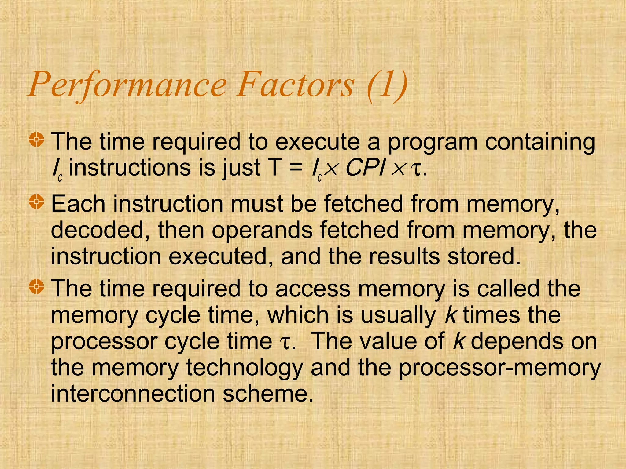 Performance Factors (1)
The time required to execute a program containing
Ic instructions is just T = Ic × CPI × τ.
Each instruction must be fetched from memory,
decoded, then operands fetched from memory, the
instruction executed, and the results stored.
The time required to access memory is called the
memory cycle time, which is usually k times the
processor cycle time τ. The value of k depends on
the memory technology and the processor-memory
interconnection scheme.
 