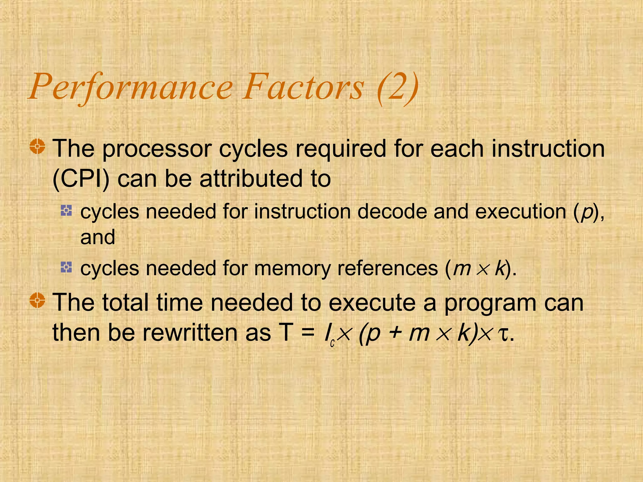 Performance Factors (2)
The processor cycles required for each instruction
(CPI) can be attributed to
cycles needed for instruction decode and execution (p),
and
cycles needed for memory references (m × k).
The total time needed to execute a program can
then be rewritten as T = Ic × (p + m × k)× τ.
 