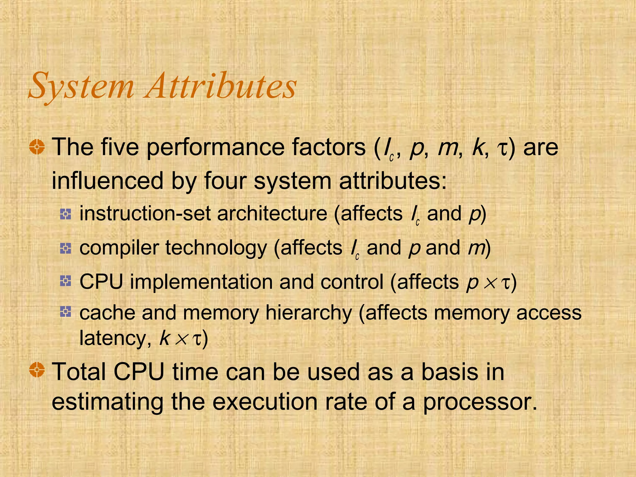 System Attributes
The five performance factors (Ic , p, m, k, τ) are
influenced by four system attributes:
instruction-set architecture (affects Ic and p)
compiler technology (affects Ic and p and m)
CPU implementation and control (affects p × τ)
cache and memory hierarchy (affects memory access
latency, k × τ)
Total CPU time can be used as a basis in
estimating the execution rate of a processor.
 