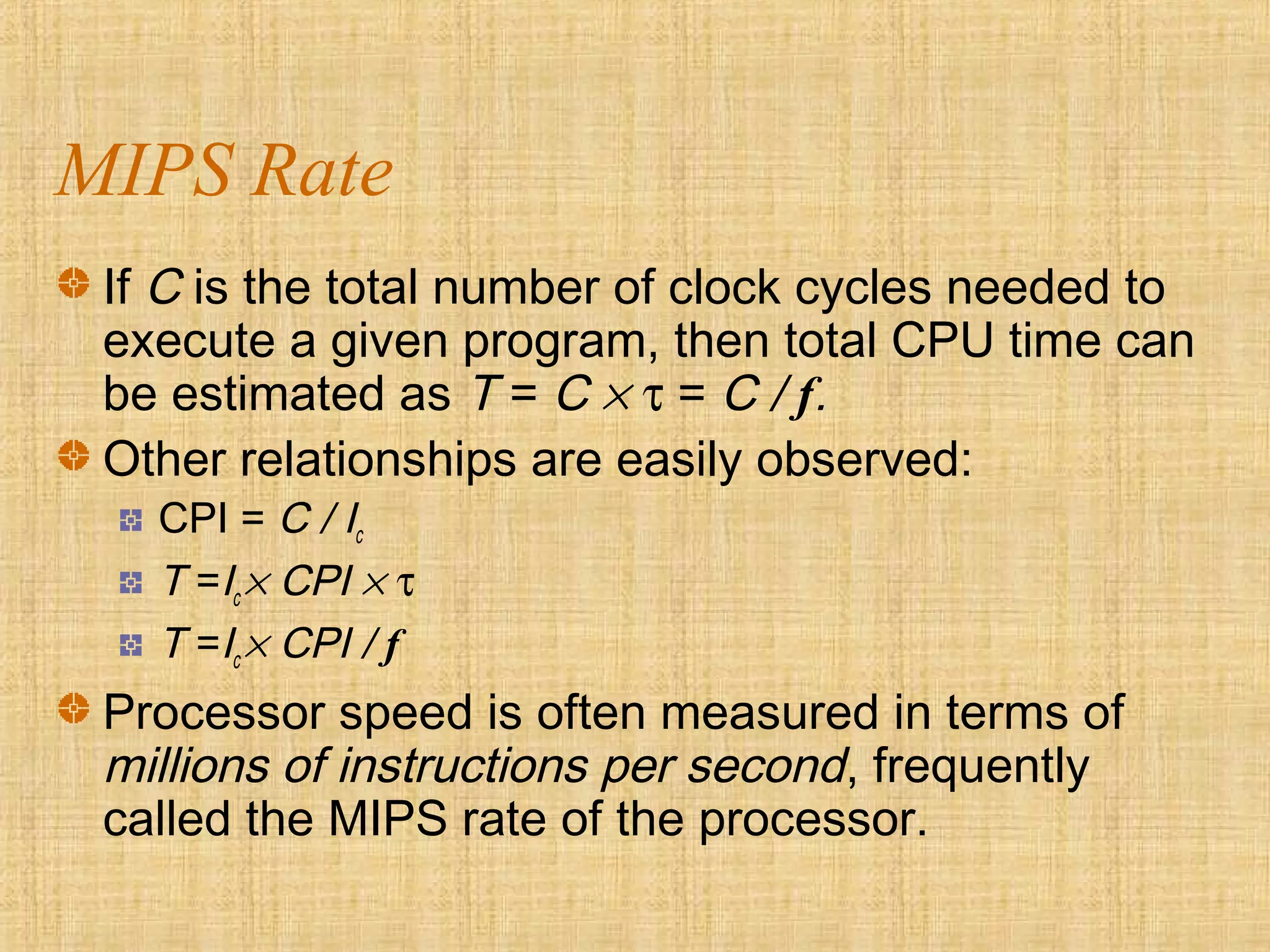 MIPS Rate
If C is the total number of clock cycles needed to
execute a given program, then total CPU time can
be estimated as T = C × τ = C / f.
Other relationships are easily observed:
CPI = C / Ic
T =Ic × CPI × τ
T =Ic × CPI / f
Processor speed is often measured in terms of
millions of instructions per second, frequently
called the MIPS rate of the processor.
 