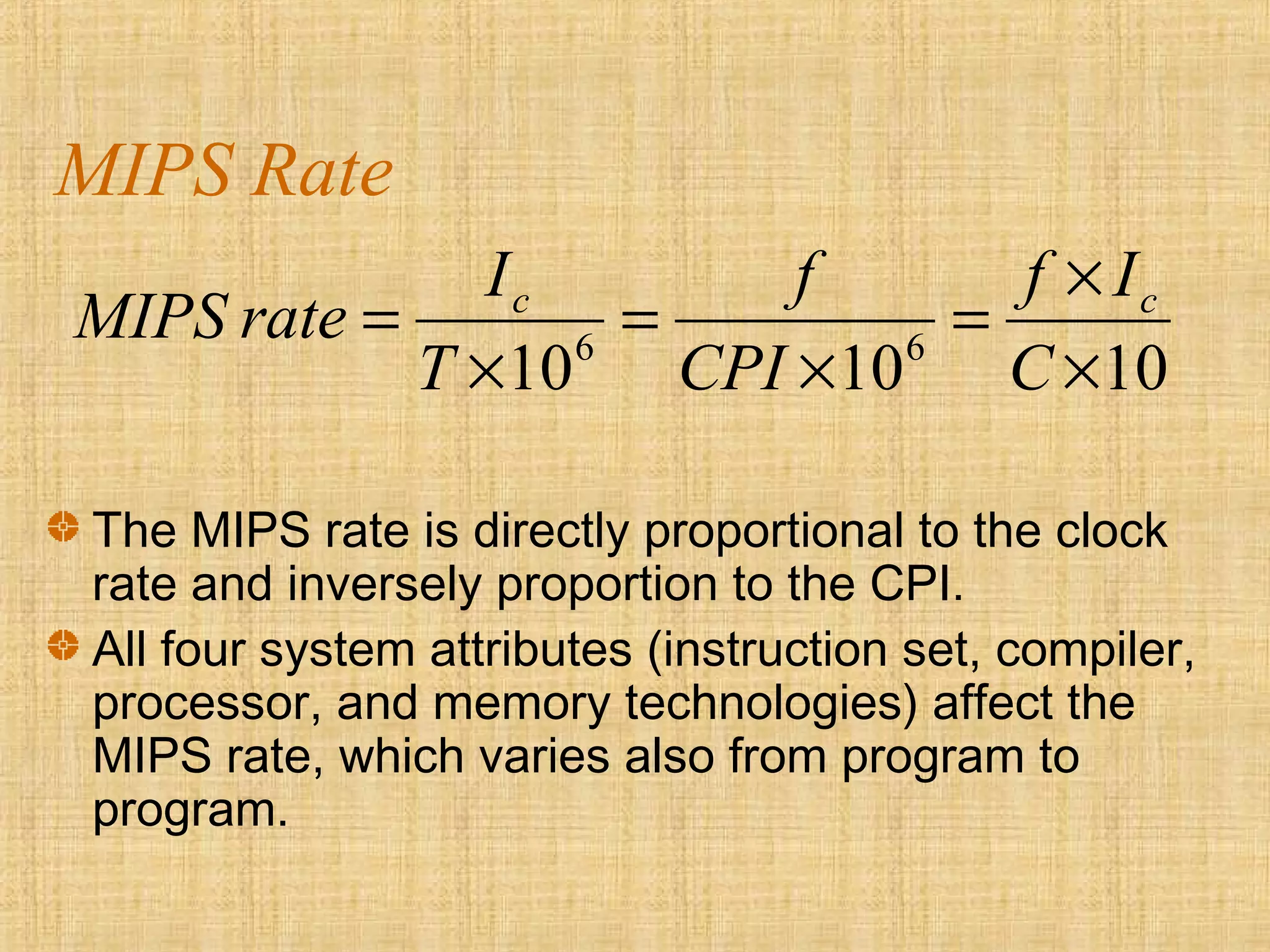 MIPS Rate
101010 66
×
×
=
×
=
×
=
C
If
CPI
f
T
I
rateMIPS cc
The MIPS rate is directly proportional to the clock
rate and inversely proportion to the CPI.
All four system attributes (instruction set, compiler,
processor, and memory technologies) affect the
MIPS rate, which varies also from program to
program.
 