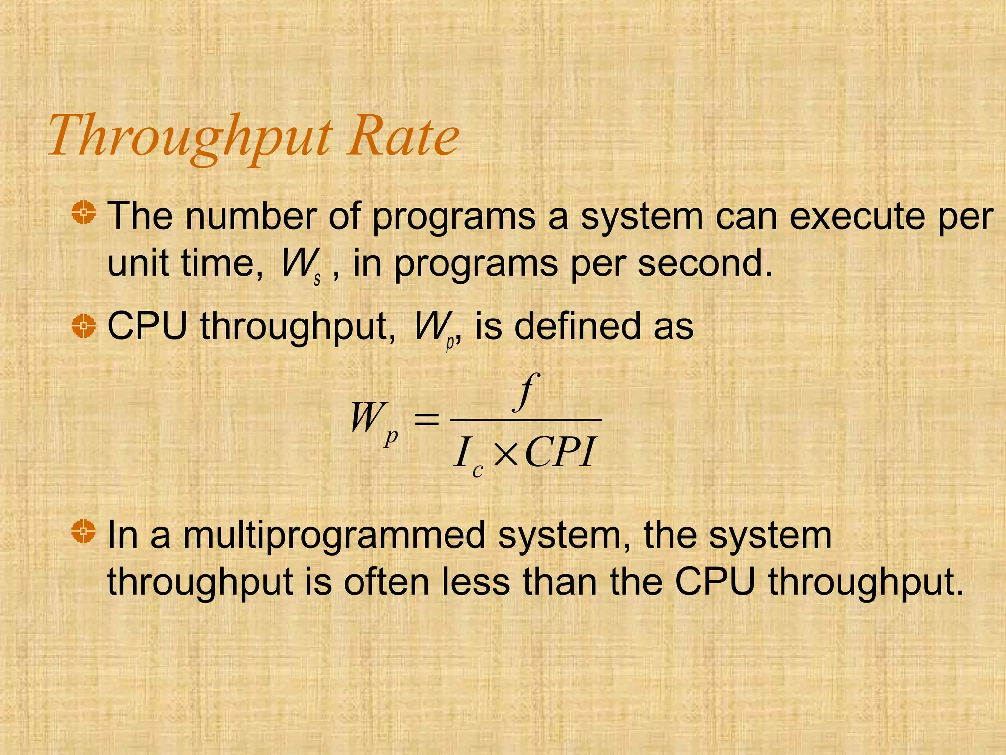 Throughput Rate
The number of programs a system can execute per
unit time, Ws , in programs per second.
CPU throughput, Wp, is defined as
CPII
f
W
c
p
×
=
In a multiprogrammed system, the system
throughput is often less than the CPU throughput.
 