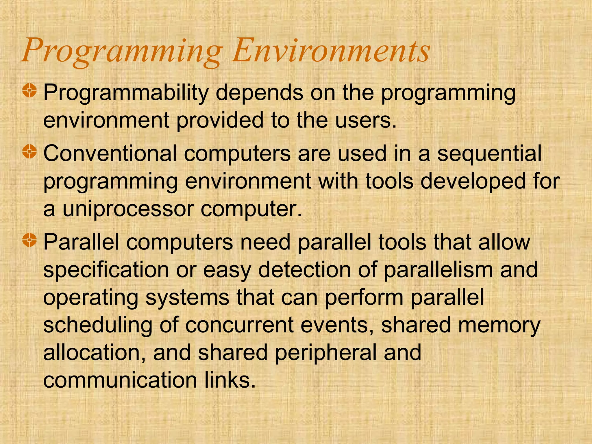 Programming Environments
Programmability depends on the programming
environment provided to the users.
Conventional computers are used in a sequential
programming environment with tools developed for
a uniprocessor computer.
Parallel computers need parallel tools that allow
specification or easy detection of parallelism and
operating systems that can perform parallel
scheduling of concurrent events, shared memory
allocation, and shared peripheral and
communication links.
 
