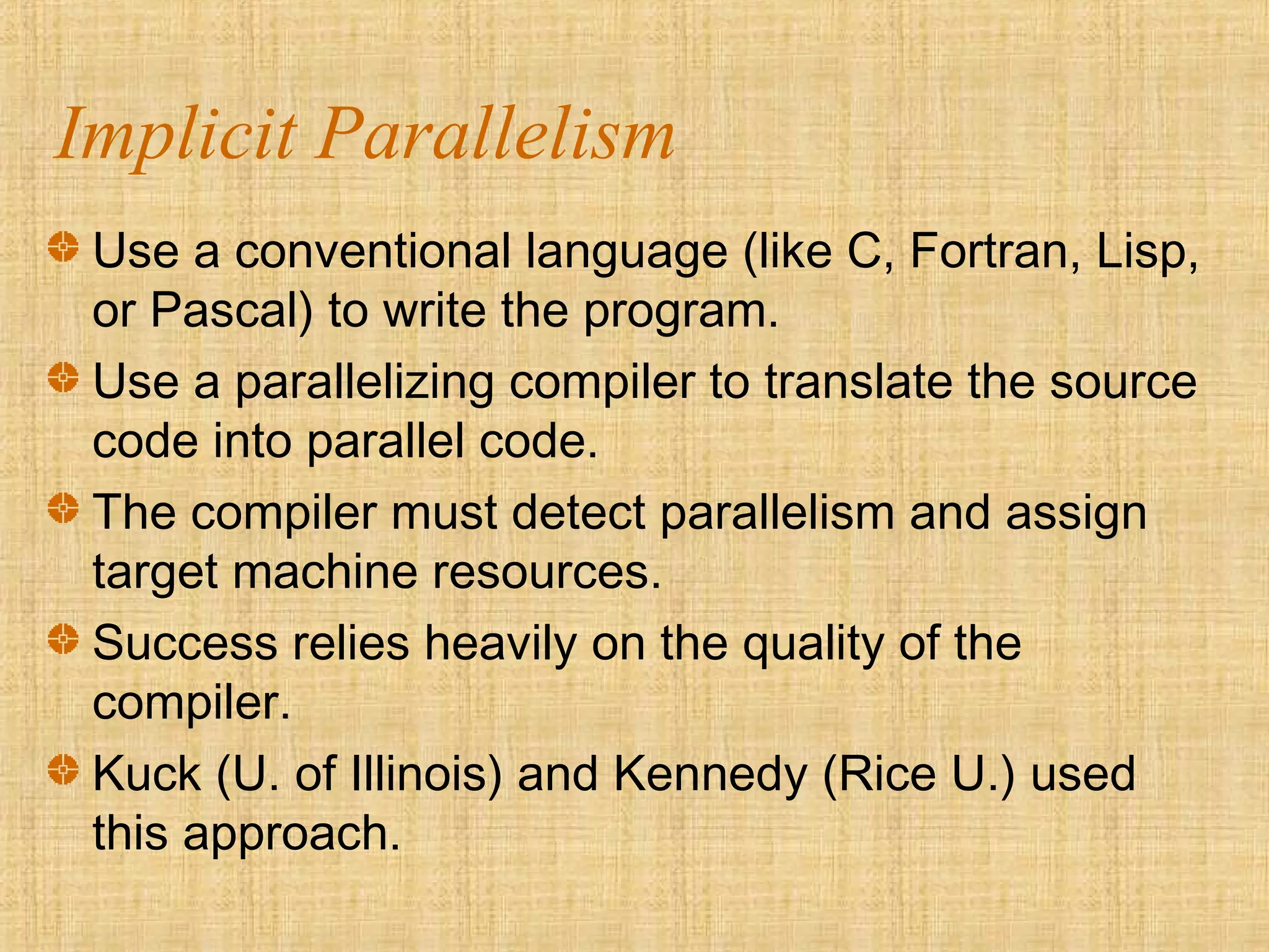 Implicit Parallelism
Use a conventional language (like C, Fortran, Lisp,
or Pascal) to write the program.
Use a parallelizing compiler to translate the source
code into parallel code.
The compiler must detect parallelism and assign
target machine resources.
Success relies heavily on the quality of the
compiler.
Kuck (U. of Illinois) and Kennedy (Rice U.) used
this approach.
 