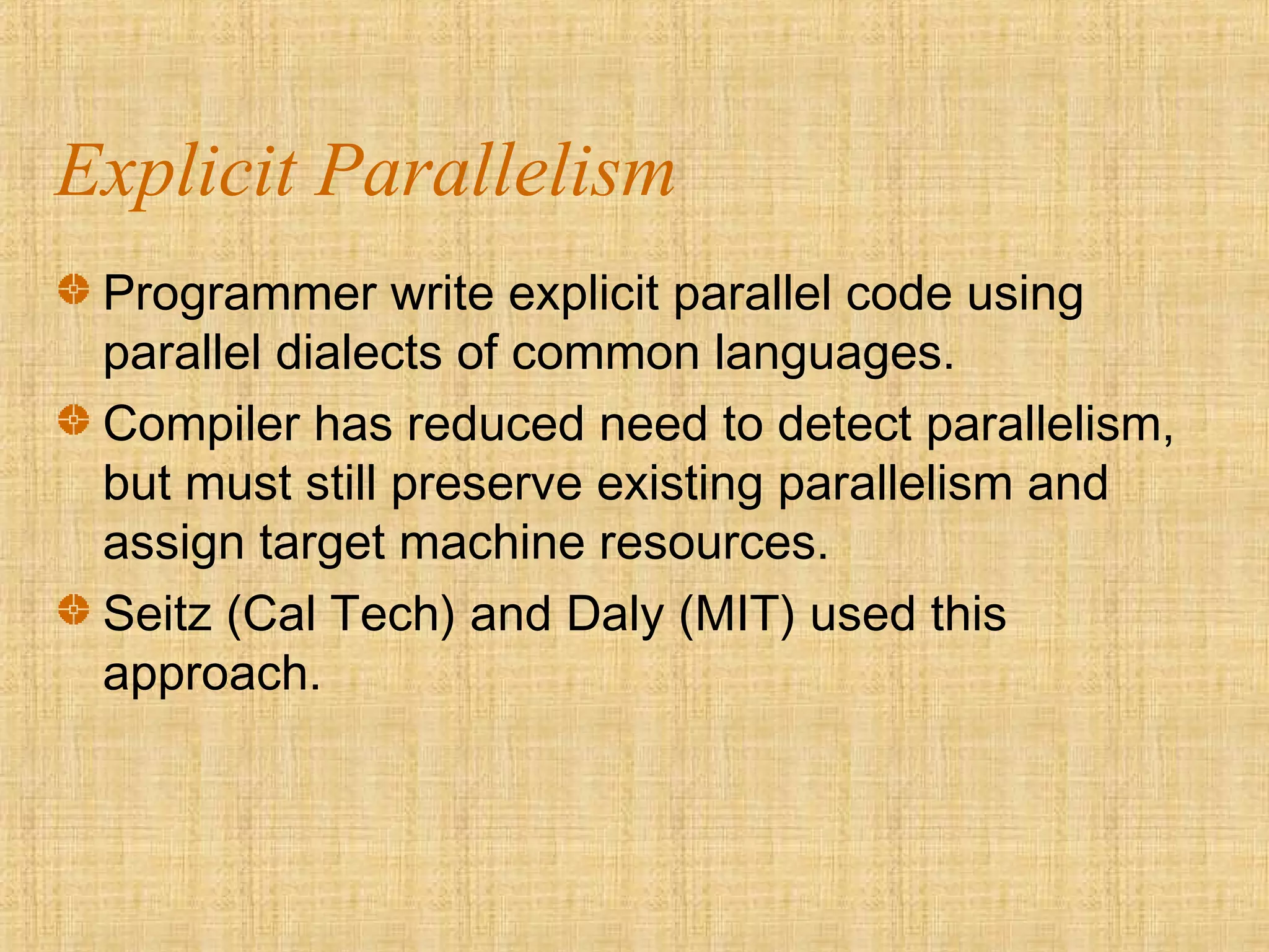 Explicit Parallelism
Programmer write explicit parallel code using
parallel dialects of common languages.
Compiler has reduced need to detect parallelism,
but must still preserve existing parallelism and
assign target machine resources.
Seitz (Cal Tech) and Daly (MIT) used this
approach.
 