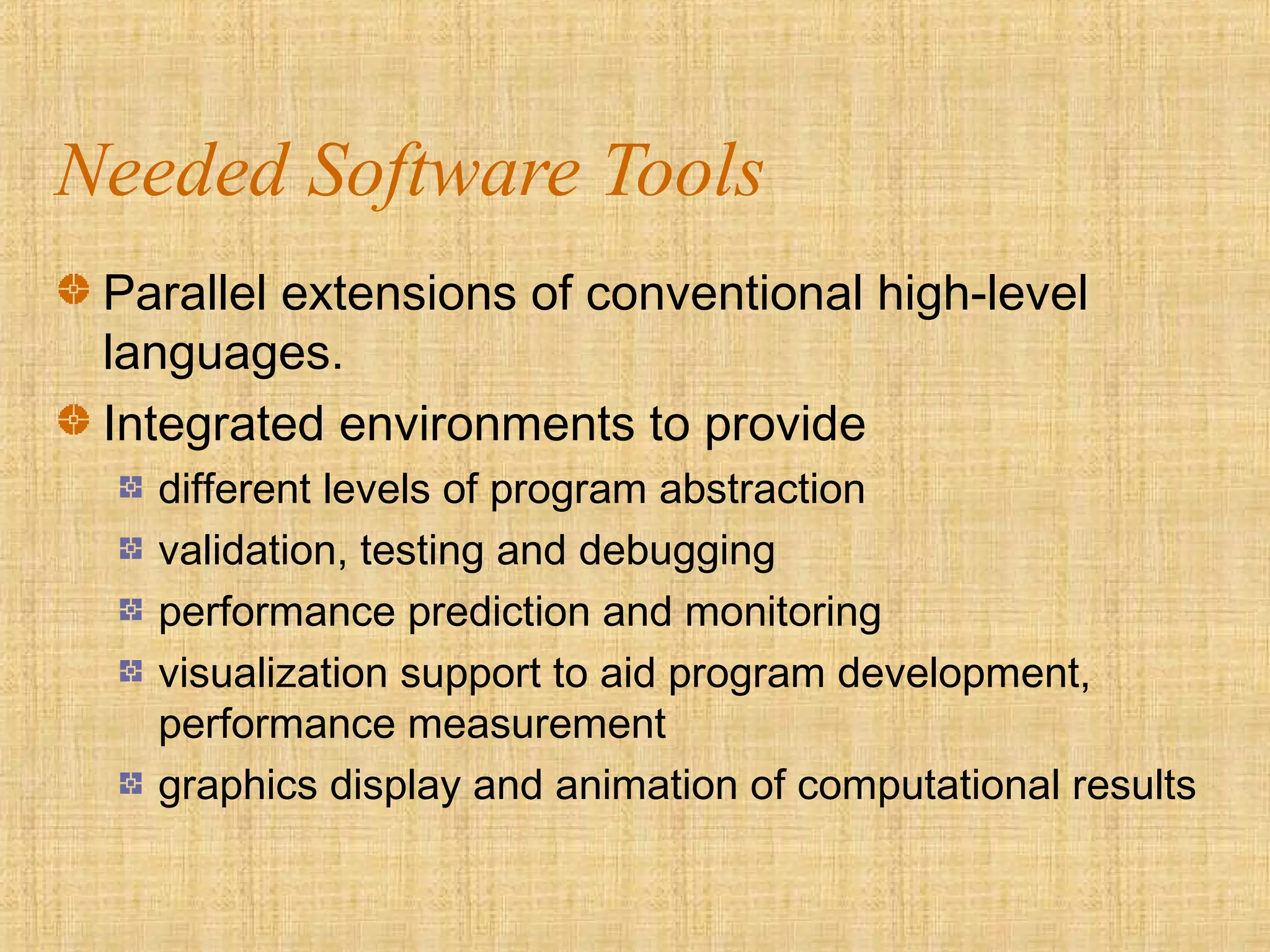 Needed Software Tools
Parallel extensions of conventional high-level
languages.
Integrated environments to provide
different levels of program abstraction
validation, testing and debugging
performance prediction and monitoring
visualization support to aid program development,
performance measurement
graphics display and animation of computational results
 