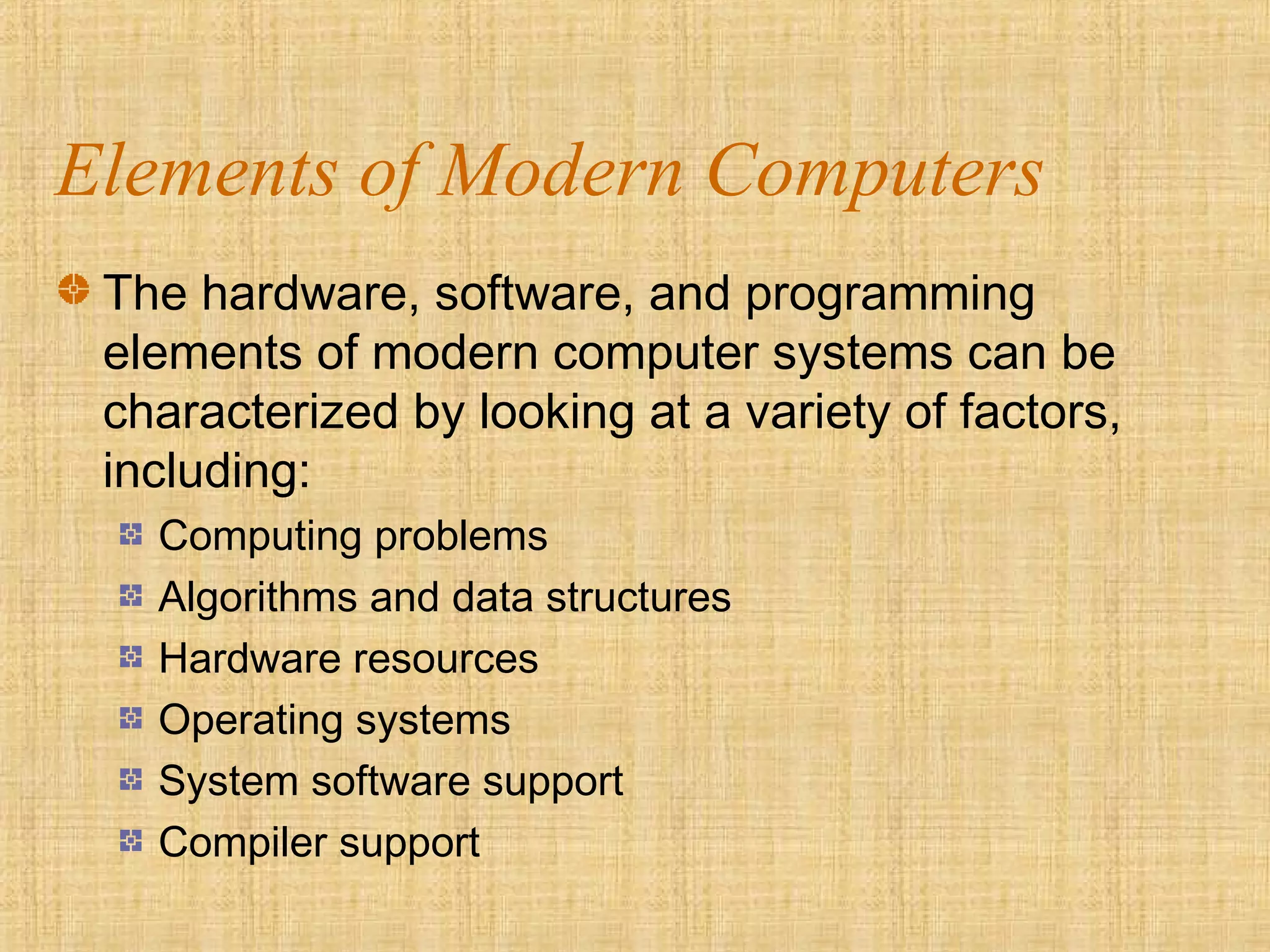 Elements of Modern Computers
The hardware, software, and programming
elements of modern computer systems can be
characterized by looking at a variety of factors,
including:
Computing problems
Algorithms and data structures
Hardware resources
Operating systems
System software support
Compiler support
 