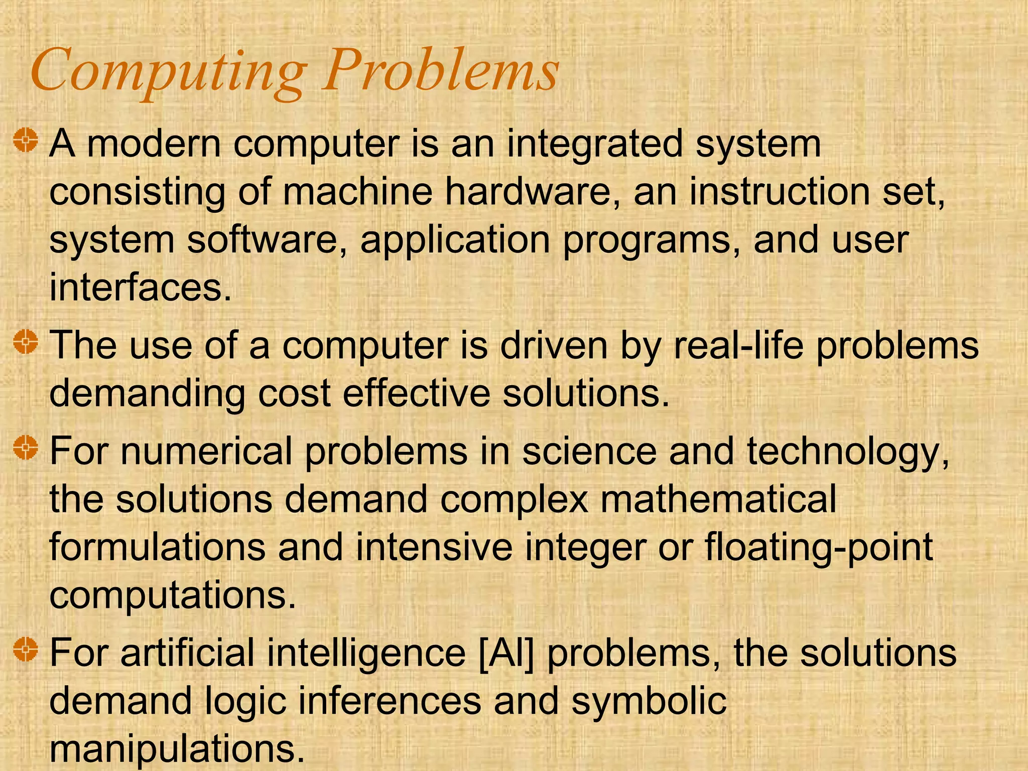 Computing Problems
A modern computer is an integrated system
consisting of machine hardware, an instruction set,
system software, application programs, and user
interfaces.
The use of a computer is driven by real-life problems
demanding cost effective solutions.
For numerical problems in science and technology,
the solutions demand complex mathematical
formulations and intensive integer or floating-point
computations.
For artificial intelligence [Al] problems, the solutions
demand logic inferences and symbolic
manipulations.
 