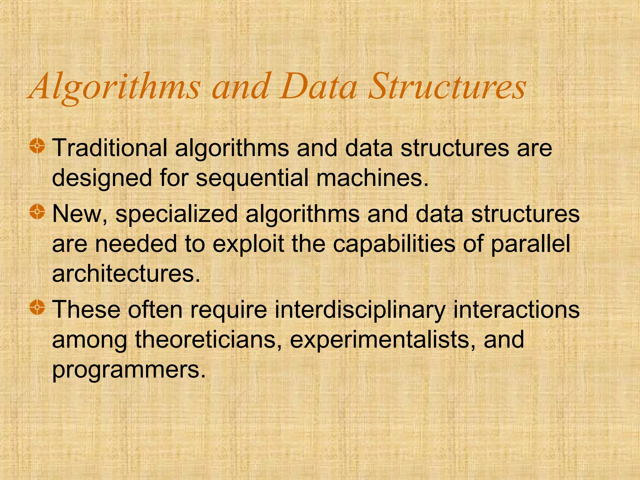 Algorithms and Data Structures
Traditional algorithms and data structures are
designed for sequential machines.
New, specialized algorithms and data structures
are needed to exploit the capabilities of parallel
architectures.
These often require interdisciplinary interactions
among theoreticians, experimentalists, and
programmers.
 