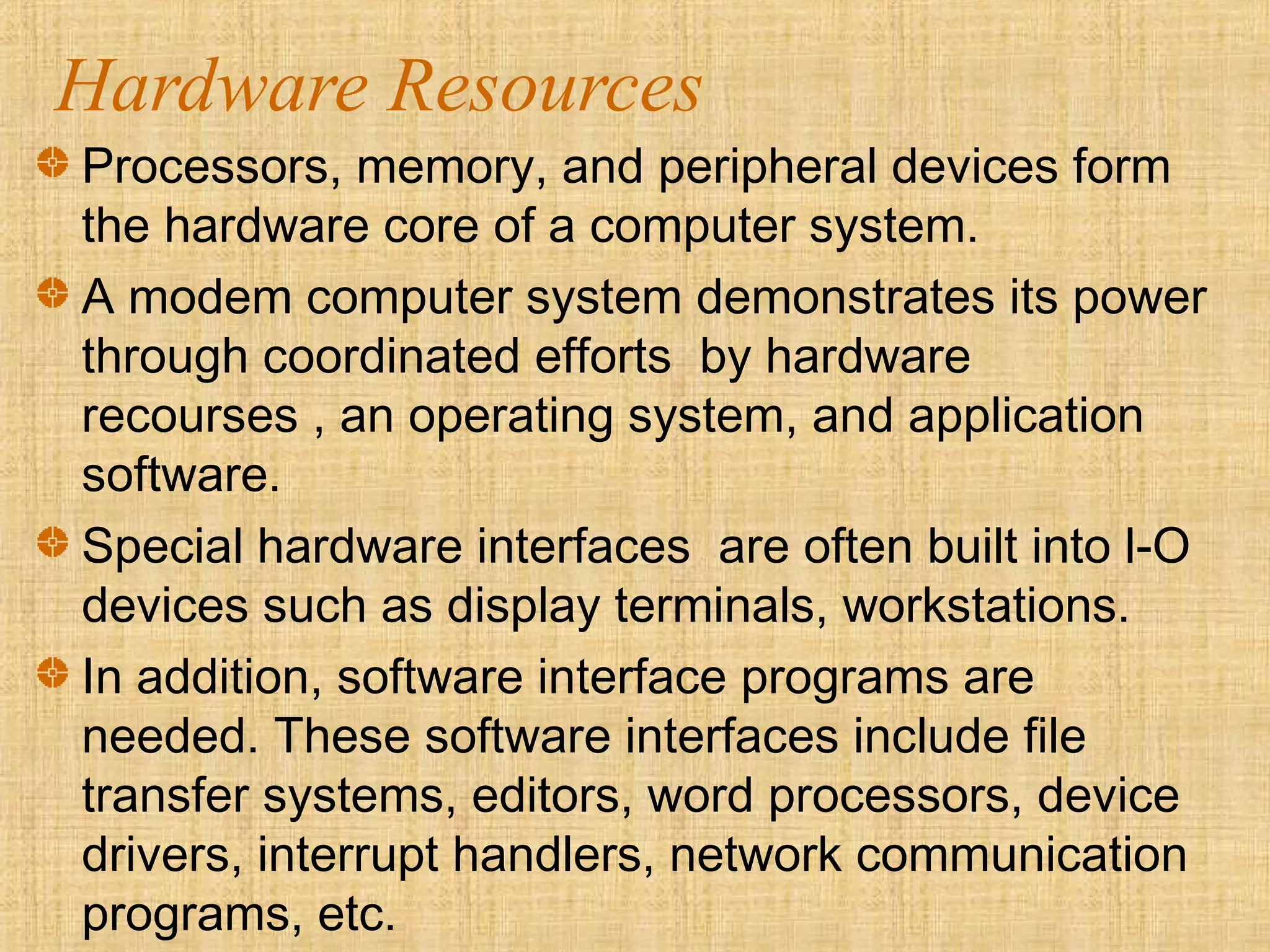 Hardware Resources
Processors, memory, and peripheral devices form
the hardware core of a computer system.
A modem computer system demonstrates its power
through coordinated efforts by hardware
recourses , an operating system, and application
software.
Special hardware interfaces are often built into l-O
devices such as display terminals, workstations.
In addition, software interface programs are
needed. These software interfaces include file
transfer systems, editors, word processors, device
drivers, interrupt handlers, network communication
programs, etc.
 