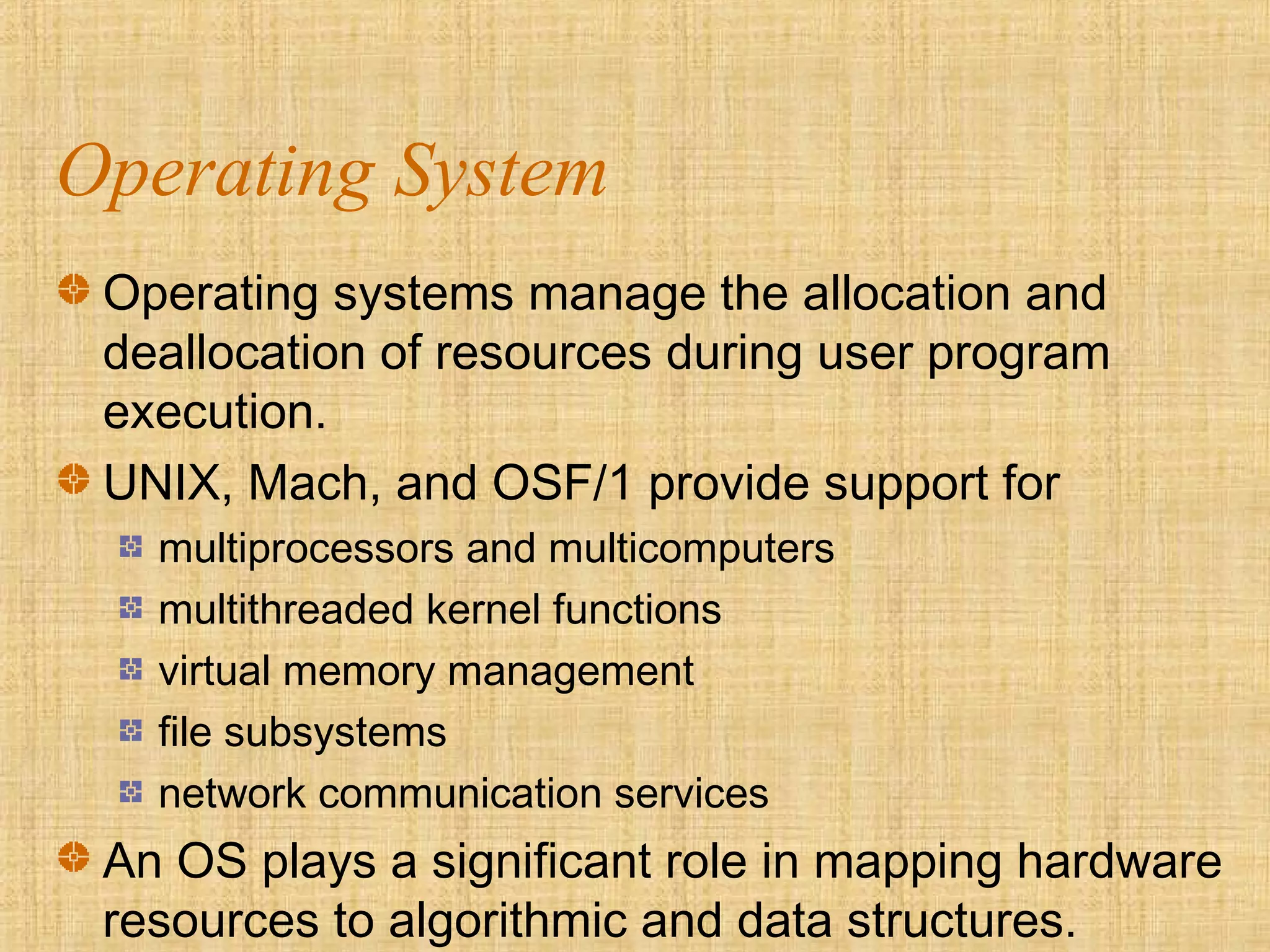 Operating System
Operating systems manage the allocation and
deallocation of resources during user program
execution.
UNIX, Mach, and OSF/1 provide support for
multiprocessors and multicomputers
multithreaded kernel functions
virtual memory management
file subsystems
network communication services
An OS plays a significant role in mapping hardware
resources to algorithmic and data structures.
 