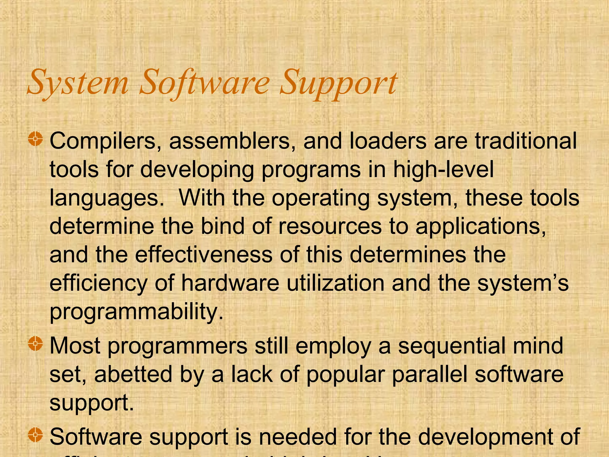 System Software Support
Compilers, assemblers, and loaders are traditional
tools for developing programs in high-level
languages. With the operating system, these tools
determine the bind of resources to applications,
and the effectiveness of this determines the
efficiency of hardware utilization and the system’s
programmability.
Most programmers still employ a sequential mind
set, abetted by a lack of popular parallel software
support.
Software support is needed for the development of
 