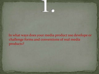      1.    In what ways does your media product use develope or     challenge forms and conventions of real media   products?  