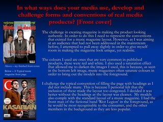 In what ways does your media use, develop and challenge forms and conventions of real media products? [Front cover] ,[object Object],[object Object],[object Object],Above – my finished front cover.  Below – A Typical music magazine front page. 
