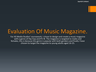 Jaymish Limbani.




Evaluation Of Music Magazine.
 For AS Media Studies’ coursework, I chose to design and create a music magazine
     with a genre of Hip-hop and R’n’B. The magazine is targeted to males and
 females, this is because the genre is popular with both genders and finally I have
            chosen to target the magazine to young adults aged 16-25.
 
