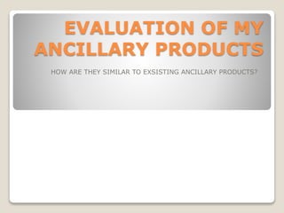 EVALUATION OF MY
ANCILLARY PRODUCTS
HOW ARE THEY SIMILAR TO EXSISTING ANCILLARY PRODUCTS?
 