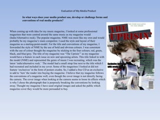 Evaluation of My Media Product

            In what ways does your media product use, develop or challenge forms and
            conventions of real media products?



When coming up with idea for my music magazine, I looked at some professional
magazines that were centred around the same music as my magazine would
(Indie/Alternative rock). The popular magazine, NME was most like my own and would
probably be my magazine‟s main competitor. I used the style and layout of their
magazine as a starting-point-model. For the title and conventions of my magazine, I
forwarded the style of NME by the use of bold and obvious colours. I was consistent
with the use of colour thought the magazine by sticking to the four colours; red, green,
black, and blue/grey. The title of my magazine was “The Uprisin‟” as my magazine
would have a feature in each issue on new and upcoming artists. This title linked in with
the model (NME) and represented the genre of music I was recreating, which was the
latest „indie/alternative rock.‟ The model had a small strap line next to the title which I
had recreated and included in my cover. Some of the magazines I looked at did not
feature „exclusives‟ in the form of posters exedra. So, I added a free CD as an exclusive
to add to „lure‟ the reader into buying the magazine. I believe that my magazine follows
the conventions of a magazine well, even though the cover image is not directly facing
the camera. The cover image when looking at the camera seems to loose its effects which
is why I chose the photograph that is purposely breaking the conventions by looking
away. Thought my magazine I have used original images and asked the public which
magazine cover they would be more persuaded to buy.
 