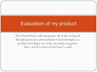 Evaluation of my product

This PowerPoint will summarise all of the technical
thought processes and methods I went through as a
  product developer to create my music magazine
      ‘Alto’ and if I achieved the best I could.
 