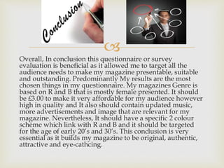 
Overall, In conclusion this questionnaire or survey
evaluation is beneficial as it allowed me to target all the
audience needs to make my magazine presentable, suitable
and outstanding. Predominantly My results are the most
chosen things in my questionnaire. My magazines Genre is
based on R and B that is mostly female presented. It should
be £3.00 to make it very affordable for my audience however
high in quality and It also should contain updated music,
more advertisements and image that are relevant for my
magazine. Nevertheless, It should have a specific 2 colour
scheme which link with R and B and it should be targeted
for the age of early 20’s and 30’s. This conclusion is very
essential as it builds my magazine to be original, authentic,
attractive and eye-cathcing.
 