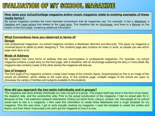 How does your school/college magazine and/or music magazine relate to existing examples of these
media forms?
My school magazine contains the most important conventions that all magazines use. For example, it has a Masthead, a
Headline and Lead picture that relates to the Lead story. The Headline has an Anchorage, and there is a Banner on the
bottom of the front page, containing additional information.


What Conventions have you observed in terms of:
Design
Like professional magazines, my school magazine contains a Masthead, Banners and Box-outs. This gives my magazine a
universal layout to abide by when designing it. The contents page also contains an index or sorts, so people can see which
page each story is on.

Mode of Address
My magazine has many forms of address that are commonplace in professional magazines. For example, my school
magazine contains a Lead story on the front page, with a Headline, with an Anchorage explaining the story in more detail. My
magazine also contains Leads of the other stories the magazine will discuss.

Use of Imagery
The front page of my magazine contains a large Lead image of the school’s Agora. Superimposed on this is an image of the
school art exhibition, which relates to the Lead story. In the contents page, multiple images of the school are used, to
showcase the variety of facilities and subjects available to the students.


How did you approach the two tasks individually and in groups?
The magazine was done entirely individually as I was not part of a group. This project itself was done in the form of two tasks:
the research side, and the construction side. Prior to the actual construction of the magazine, I had no actual plan for it.
Because of this, I did extensive research beforehand, finding out which fonts, colours, content, etc. that people at my school
would want to see in a magazine. I then used this information to create three Mastheads and a rough template for my
magazine. One this was done, I got to work actually creating my magazine. I used the template to create the outline and
layout, and from there I improvised a bit until I got the magazine to how it is now.
 