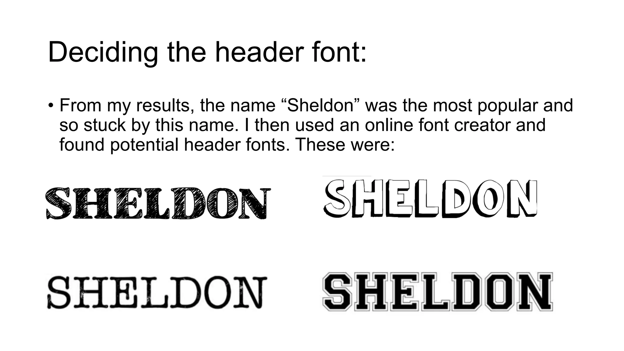 Deciding the header font: 
• From my results, the name “Sheldon” was the most popular and 
so stuck by this name. I then used an online font creator and 
found potential header fonts. These were: 
 