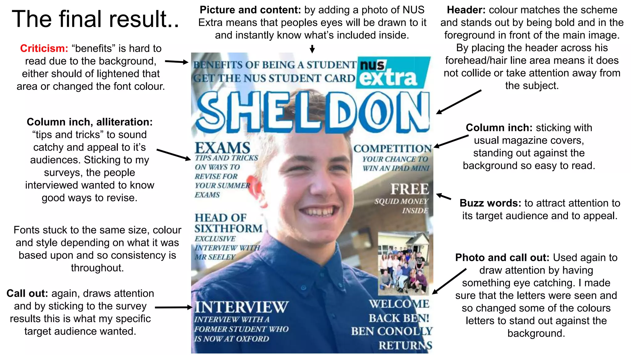 The final result.. Header: colour matches the scheme 
and stands out by being bold and in the 
foreground in front of the main image. 
By placing the header across his 
forehead/hair line area means it does 
not collide or take attention away from 
the subject. 
Column inch: sticking with 
usual magazine covers, 
standing out against the 
background so easy to read. 
Buzz words: to attract attention to 
its target audience and to appeal. 
Photo and call out: Used again to 
draw attention by having 
something eye catching. I made 
sure that the letters were seen and 
so changed some of the colours 
letters to stand out against the 
background. 
Criticism: “benefits” is hard to 
read due to the background, 
either should of lightened that 
area or changed the font colour. 
Picture and content: by adding a photo of NUS 
Extra means that peoples eyes will be drawn to it 
and instantly know what’s included inside. 
Column inch, alliteration: 
“tips and tricks” to sound 
catchy and appeal to it’s 
audiences. Sticking to my 
surveys, the people 
interviewed wanted to know 
good ways to revise. 
Fonts stuck to the same size, colour 
and style depending on what it was 
based upon and so consistency is 
throughout. 
Call out: again, draws attention 
and by sticking to the survey 
results this is what my specific 
target audience wanted. 
 