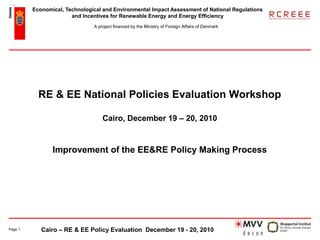 Economical, Technological and Environmental Impact Assessment of National Regulations
                       and Incentives for Renewable Energy and Energy Efficiency
                               A project financed by the Ministry of Foreign Affairs of Denmark




           RE & EE National Policies Evaluation Workshop

                                   Cairo, December 19 – 20, 2010


                Improvement of the EE&RE Policy Making Process




Page 1      Cairo – RE & EE Policy Evaluation December 19 - 20, 2010
 