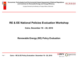 Economical, Technological and Environmental Impact Assessment of National Regulations
                       and Incentives for Renewable Energy and Energy Efficiency
                               A project financed by the Ministry of Foreign Affairs of Denmark




           RE & EE National Policies Evaluation Workshop
                                   Cairo, December 19 – 20, 2010




                       Renewable Energy (RE) Policy Evaluation




Page 1      Cairo – RE & EE Policy Evaluation December 19 - 20, 2010
 