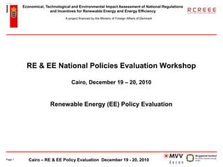 Economical, Technological and Environmental Impact Assessment of National Regulations
                       and Incentives for Renewable Energy and Energy Efficiency
                               A project financed by the Ministry of Foreign Affairs of Denmark




           RE & EE National Policies Evaluation Workshop

                                   Cairo, December 19 – 20, 2010


                       Renewable Energy (EE) Policy Evaluation




Page 1      Cairo – RE & EE Policy Evaluation December 19 - 20, 2010
 