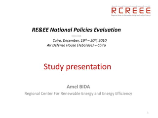 RE&EE National Policies Evaluation
                           --------
                Cairo, December, 19th – 20th, 2010
            Air Defense House (Tebarose) – Cairo




          Study presentation

                        Amel BIDA
Regional Center For Renewable Energy and Energy Efficiency



                                                             1
 