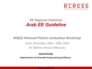EE Regional Initiatives
          Arab EE Guideline

RE&EE National Policies Evaluation Workshop
         Cairo, December, 19th – 20th, 2010
            Air Defense House (Tebarose)
                         Ashraf Kraidy
    Regional Center for Renewable Energy and Energy Efficiency




                       www.rcreee.org
 