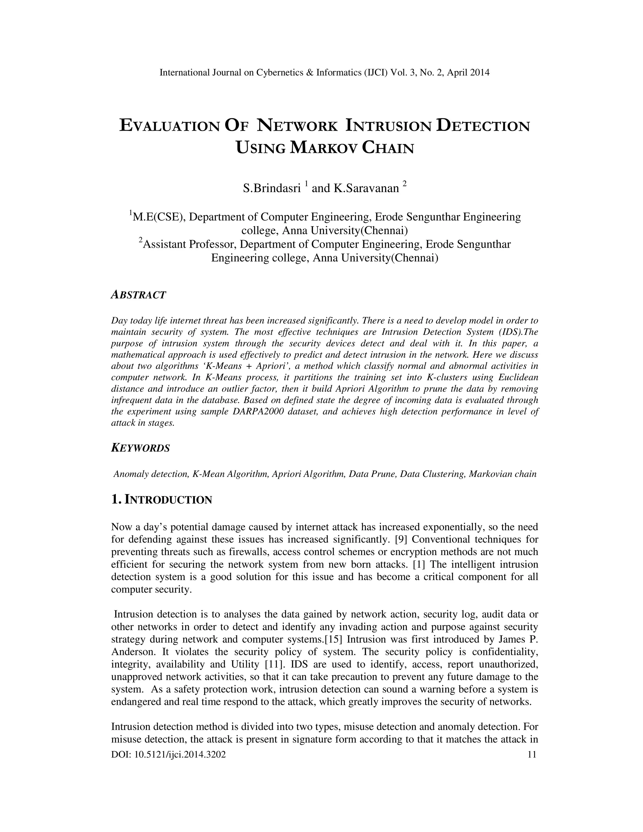 International Journal on Cybernetics & Informatics (IJCI) Vol. 3, No. 2, April 2014 DOI: 10.5121/ijci.2014.3202 11 EVALUATION OF NETWORK INTRUSION DETECTION USING MARKOV CHAIN S.Brindasri 1 and K.Saravanan 2 1 M.E(CSE), Department of Computer Engineering, Erode Sengunthar Engineering college, Anna University(Chennai) 2 Assistant Professor, Department of Computer Engineering, Erode Sengunthar Engineering college, Anna University(Chennai) ABSTRACT Day today life internet threat has been increased significantly. There is a need to develop model in order to maintain security of system. The most effective techniques are Intrusion Detection System (IDS).The purpose of intrusion system through the security devices detect and deal with it. In this paper, a mathematical approach is used effectively to predict and detect intrusion in the network. Here we discuss about two algorithms ‘K-Means + Apriori’, a method which classify normal and abnormal activities in computer network. In K-Means process, it partitions the training set into K-clusters using Euclidean distance and introduce an outlier factor, then it build Apriori Algorithm to prune the data by removing infrequent data in the database. Based on defined state the degree of incoming data is evaluated through the experiment using sample DARPA2000 dataset, and achieves high detection performance in level of attack in stages. KEYWORDS Anomaly detection, K-Mean Algorithm, Apriori Algorithm, Data Prune, Data Clustering, Markovian chain 1. INTRODUCTION Now a day’s potential damage caused by internet attack has increased exponentially, so the need for defending against these issues has increased significantly. [9] Conventional techniques for preventing threats such as firewalls, access control schemes or encryption methods are not much efficient for securing the network system from new born attacks. [1] The intelligent intrusion detection system is a good solution for this issue and has become a critical component for all computer security. Intrusion detection is to analyses the data gained by network action, security log, audit data or other networks in order to detect and identify any invading action and purpose against security strategy during network and computer systems.[15] Intrusion was first introduced by James P. Anderson. It violates the security policy of system. The security policy is confidentiality, integrity, availability and Utility [11]. IDS are used to identify, access, report unauthorized, unapproved network activities, so that it can take precaution to prevent any future damage to the system. As a safety protection work, intrusion detection can sound a warning before a system is endangered and real time respond to the attack, which greatly improves the security of networks. Intrusion detection method is divided into two types, misuse detection and anomaly detection. For misuse detection, the attack is present in signature form according to that it matches the attack in 