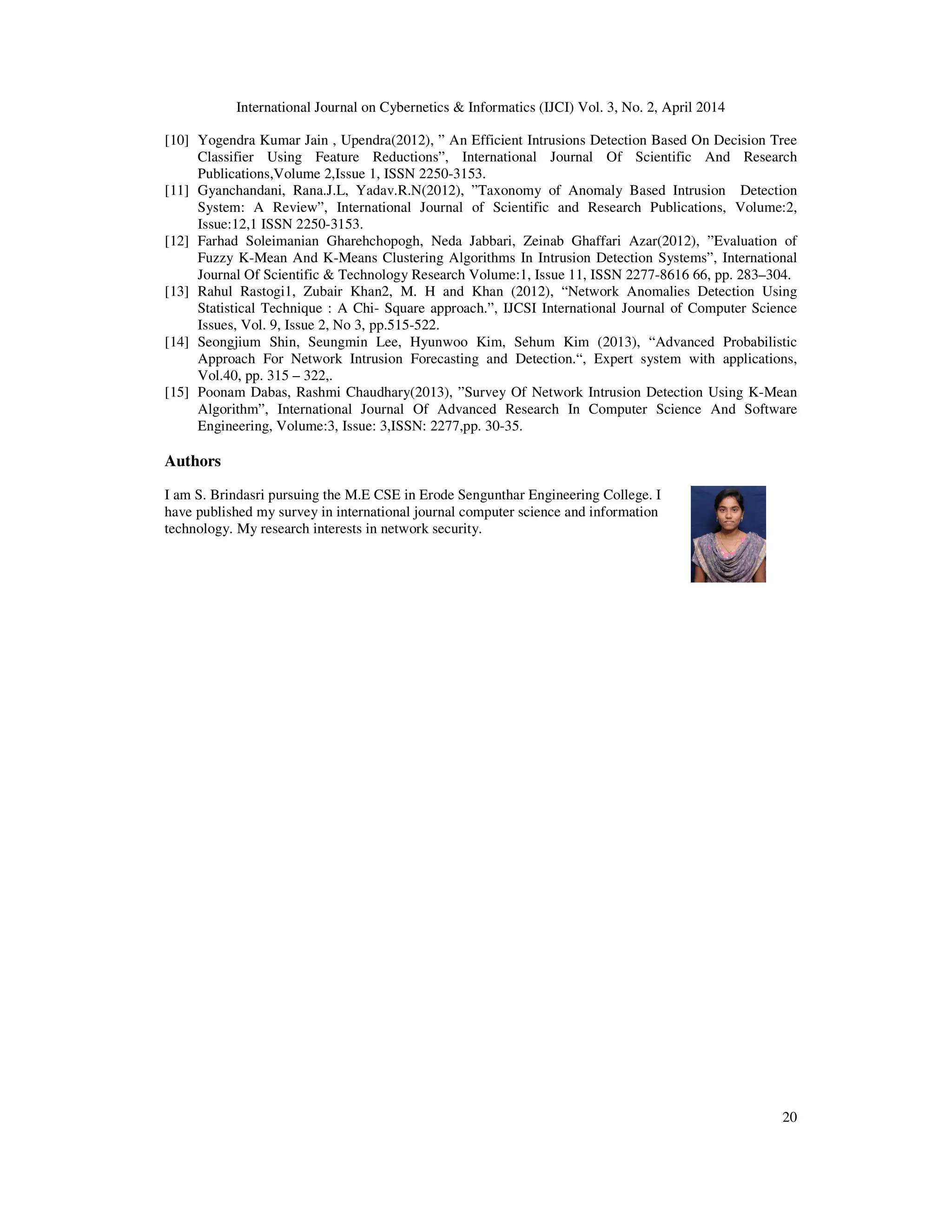 International Journal on Cybernetics & Informatics (IJCI) Vol. 3, No. 2, April 2014 20 [10] Yogendra Kumar Jain , Upendra(2012), ” An Efficient Intrusions Detection Based On Decision Tree Classifier Using Feature Reductions”, International Journal Of Scientific And Research Publications,Volume 2,Issue 1, ISSN 2250-3153. [11] Gyanchandani, Rana.J.L, Yadav.R.N(2012), ”Taxonomy of Anomaly Based Intrusion Detection System: A Review”, International Journal of Scientific and Research Publications, Volume:2, Issue:12,1 ISSN 2250-3153. [12] Farhad Soleimanian Gharehchopogh, Neda Jabbari, Zeinab Ghaffari Azar(2012), ”Evaluation of Fuzzy K-Mean And K-Means Clustering Algorithms In Intrusion Detection Systems”, International Journal Of Scientific & Technology Research Volume:1, Issue 11, ISSN 2277-8616 66, pp. 283–304. [13] Rahul Rastogi1, Zubair Khan2, M. H and Khan (2012), “Network Anomalies Detection Using Statistical Technique : A Chi- Square approach.”, IJCSI International Journal of Computer Science Issues, Vol. 9, Issue 2, No 3, pp.515-522. [14] Seongjium Shin, Seungmin Lee, Hyunwoo Kim, Sehum Kim (2013), “Advanced Probabilistic Approach For Network Intrusion Forecasting and Detection.“, Expert system with applications, Vol.40, pp. 315 – 322,. [15] Poonam Dabas, Rashmi Chaudhary(2013), ”Survey Of Network Intrusion Detection Using K-Mean Algorithm”, International Journal Of Advanced Research In Computer Science And Software Engineering, Volume:3, Issue: 3,ISSN: 2277,pp. 30-35. Authors I am S. Brindasri pursuing the M.E CSE in Erode Sengunthar Engineering College. I have published my survey in international journal computer science and information technology. My research interests in network security. 