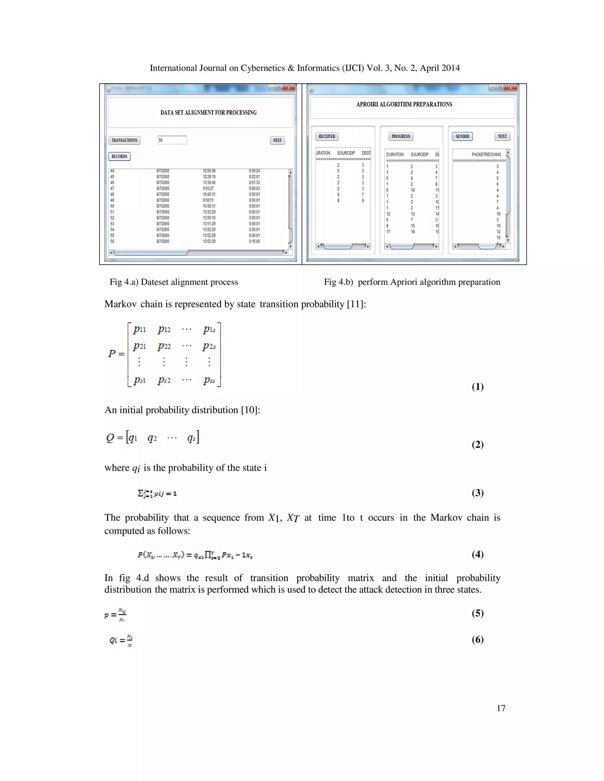 International Journal on Cybernetics & Informatics (IJCI) Vol. 3, No. 2, April 2014 17 Fig 4.a) Dateset alignment process Fig 4.b) perform Apriori algorithm preparation Markov chain is represented by state transition probability [11]: (1) An initial probability distribution [10]: (2) where qi is the probability of the state i (3) The probability that a sequence from X1, XT at time 1to t occurs in the Markov chain is computed as follows: (4) In fig 4.d shows the result of transition probability matrix and the initial probability distribution the matrix is performed which is used to detect the attack detection in three states. (5) (6) 
