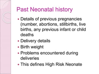 Past Neonatal history
 Details of previous pregnancies
(number, abortions, stillbirths, live
births, any previous infant or child
deaths
 Delivery details
 Birth weight
 Problems encountered during
deliveries
 This defines High Risk Neonate
 