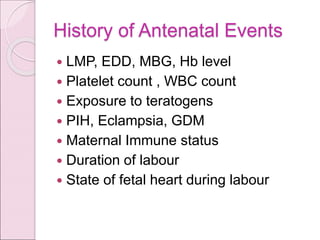 History of Antenatal Events
 LMP, EDD, MBG, Hb level
 Platelet count , WBC count
 Exposure to teratogens
 PIH, Eclampsia, GDM
 Maternal Immune status
 Duration of labour
 State of fetal heart during labour
 