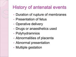 History of antenatal events
• Duration of rupture of membranes
• Presentation of fetus
• Operative delivery
• Drugs or anaesthetics used
• Polyhydramnios
• Abnormalities of placenta
• Abnormal presentation
• Multiple gestation
 