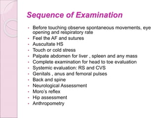 Sequence of Examination
• Before touching observe spontaneous movements, eye
opening and respiratory rate
• Feel the AF and sutures
• Auscultate HS
• Touch or cold stress
• Palpate abdomen for liver , spleen and any mass
• Complete examination for head to toe evaluation
• Systemic evaluation: RS and CVS
• Genitals , anus and femoral pulses
• Back and spine
• Neurological Assessment
• Moro’s reflex
• Hip assessment
• Anthropometry
 