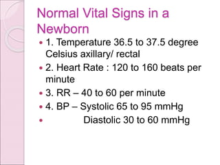 Normal Vital Signs in a
Newborn
 1. Temperature 36.5 to 37.5 degree
Celsius axillary/ rectal
 2. Heart Rate : 120 to 160 beats per
minute
 3. RR – 40 to 60 per minute
 4. BP – Systolic 65 to 95 mmHg
 Diastolic 30 to 60 mmHg
 